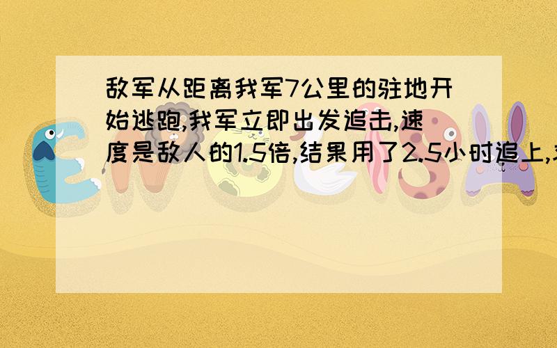 敌军从距离我军7公里的驻地开始逃跑,我军立即出发追击,速度是敌人的1.5倍,结果用了2.5小时追上,求我军