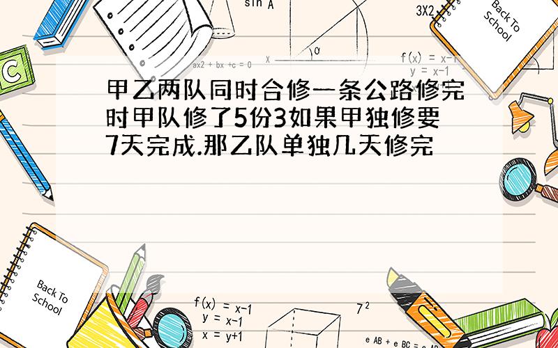 甲乙两队同时合修一条公路修完时甲队修了5份3如果甲独修要7天完成.那乙队单独几天修完