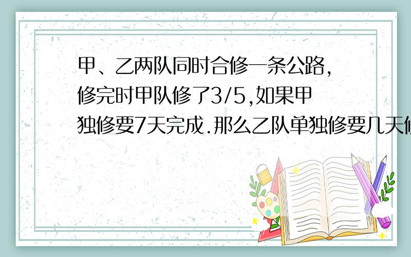 甲、乙两队同时合修一条公路,修完时甲队修了3/5,如果甲独修要7天完成.那么乙队单独修要几天修完?