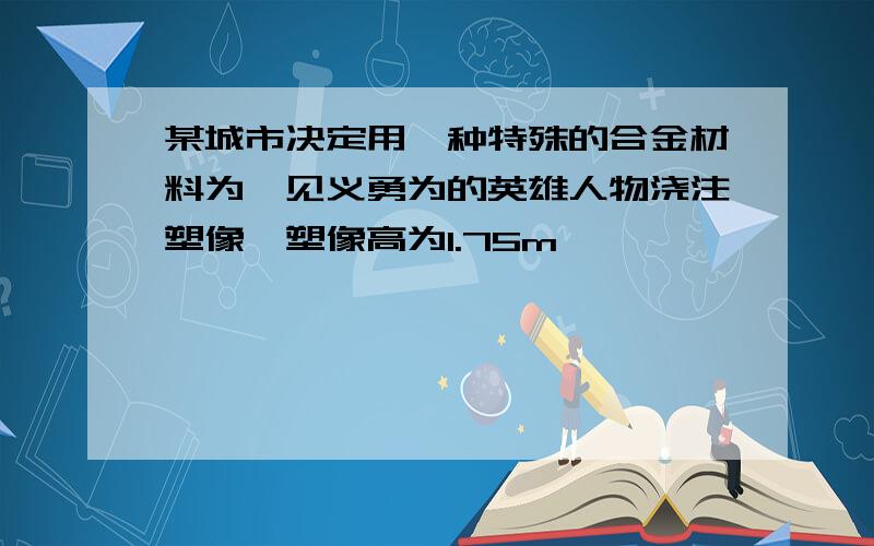 某城市决定用一种特殊的合金材料为一见义勇为的英雄人物浇注塑像,塑像高为1.75m