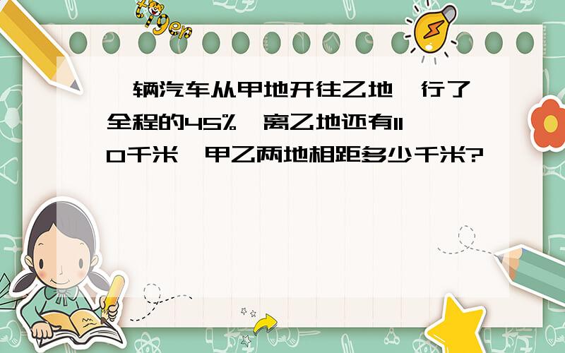 一辆汽车从甲地开往乙地,行了全程的45%,离乙地还有110千米,甲乙两地相距多少千米?