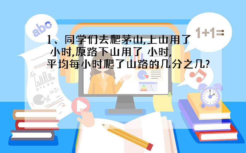 1、同学们去爬茅山,上山用了 小时,原路下山用了 小时,平均每小时爬了山路的几分之几?