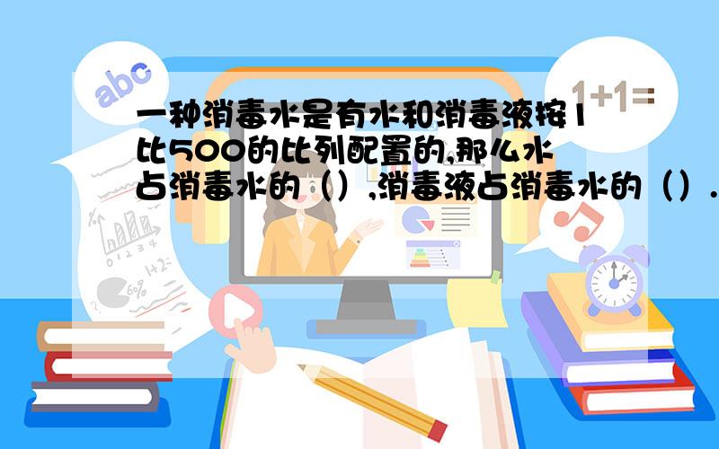 一种消毒水是有水和消毒液按1比500的比列配置的,那么水占消毒水的（）,消毒液占消毒水的（）.