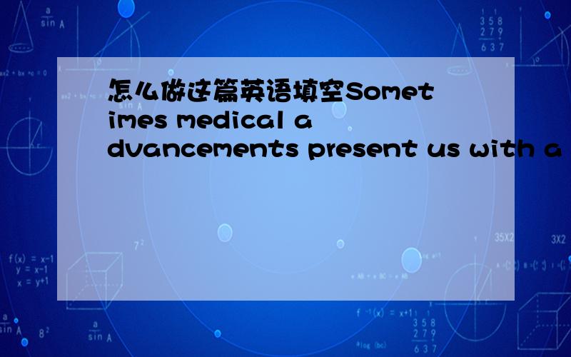 怎么做这篇英语填空Sometimes medical advancements present us with a to