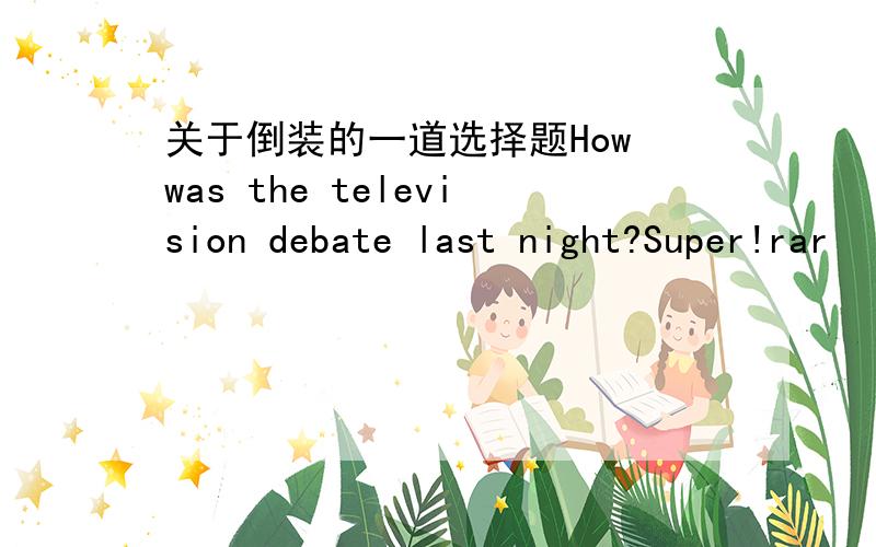 关于倒装的一道选择题How was the television debate last night?Super!rar