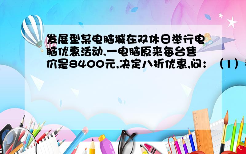 发展型某电脑城在双休日举行电脑优惠活动,一电脑原来每台售价是8400元,决定八折优惠,问：（1）那么调价后每台电脑的优惠