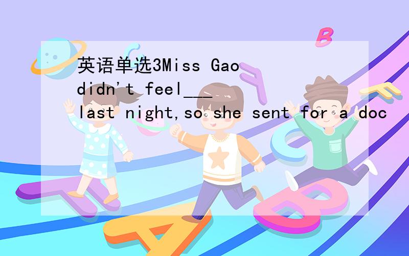 英语单选3Miss Gao didn't feel___last night,so she sent for a doc