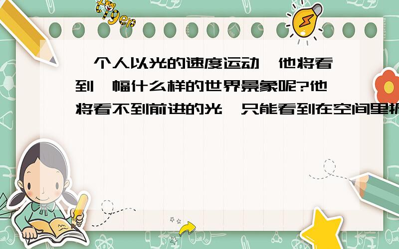 一个人以光的速度运动,他将看到一幅什么样的世界景象呢?他将看不到前进的光,只能看到在空间里振荡着