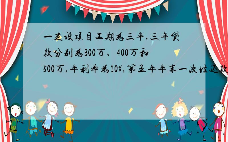 一建设项目工期为三年,三年贷款分别为300万、400万和500万,年利率为10%,第五年年末一次性还款,