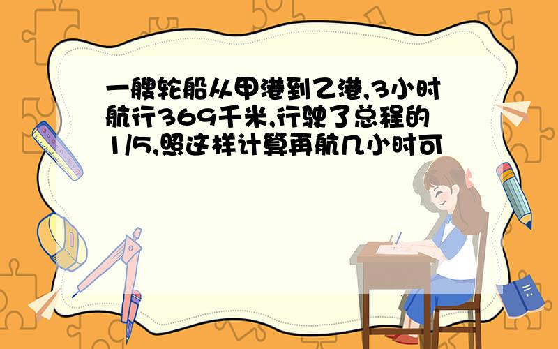 一艘轮船从甲港到乙港,3小时航行369千米,行驶了总程的1/5,照这样计算再航几小时可