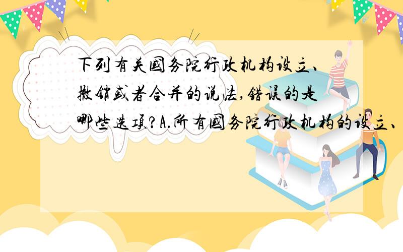 下列有关国务院行政机构设立、撤销或者合并的说法,错误的是哪些选项?A．所有国务院行政机构的设立、撤销或者合并,都必须由国