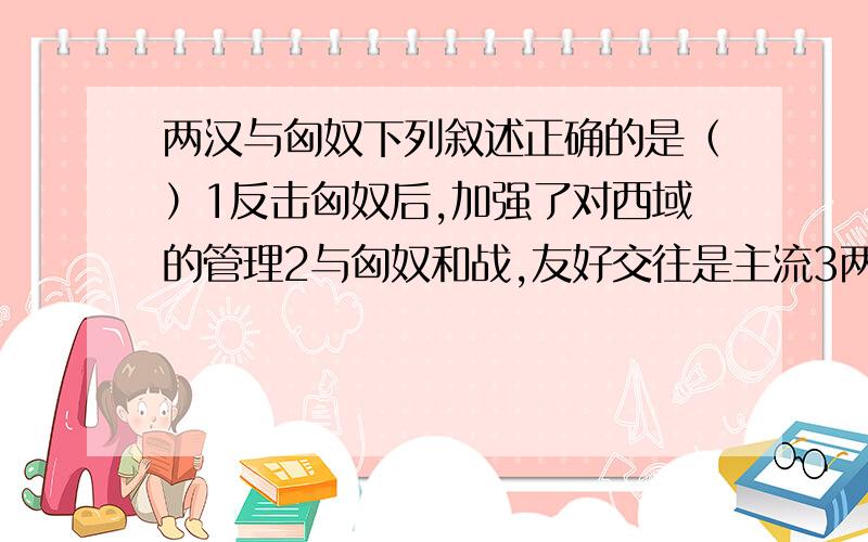 两汉与匈奴下列叙述正确的是（）1反击匈奴后,加强了对西域的管理2与匈奴和战,友好交往是主流3两汉对匈奴的反击都有几次重大