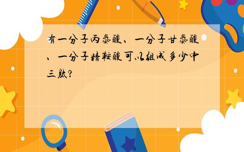 有一分子丙氨酸、一分子甘氨酸、一分子精鞍酸可以组成多少中三肽?