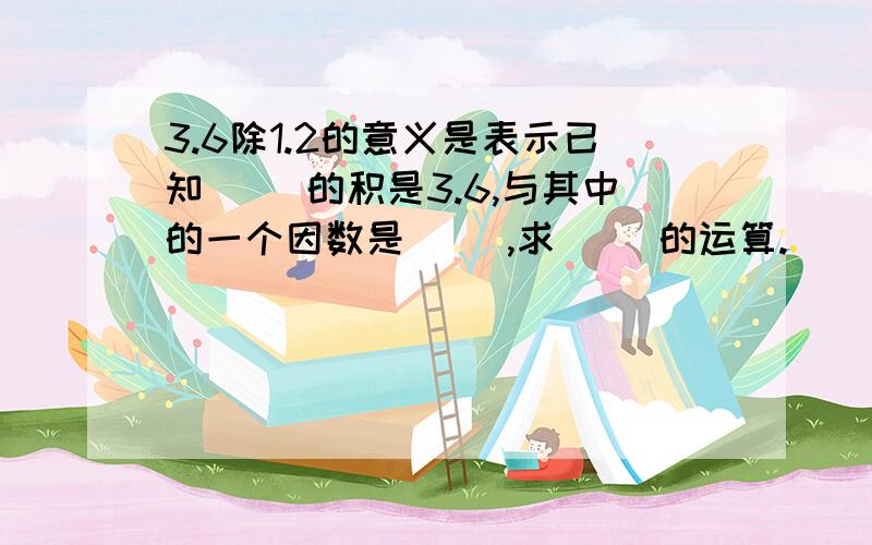 3.6除1.2的意义是表示已知（ ）的积是3.6,与其中的一个因数是（ ）,求（ ）的运算.