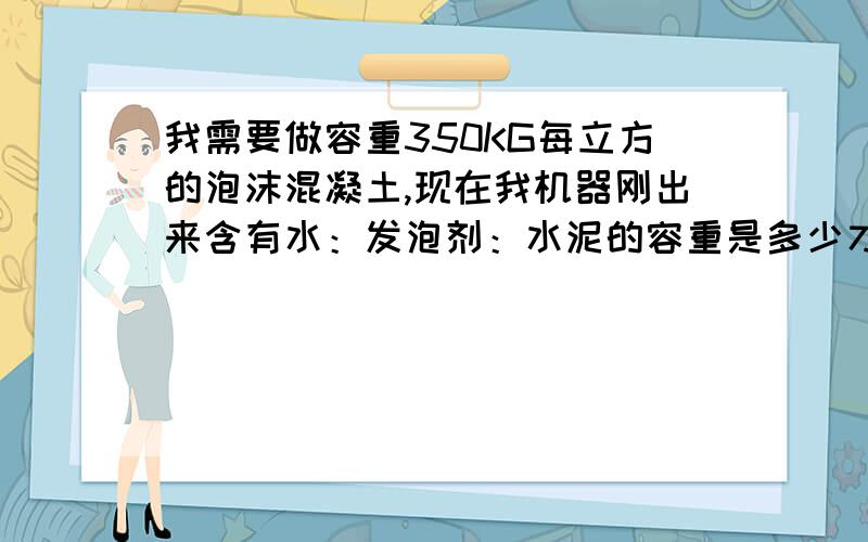 我需要做容重350KG每立方的泡沫混凝土,现在我机器刚出来含有水：发泡剂：水泥的容重是多少才可以做出350KG