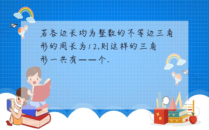 若各边长均为整数的不等边三角形的周长为12,则这样的三角形一共有——个.