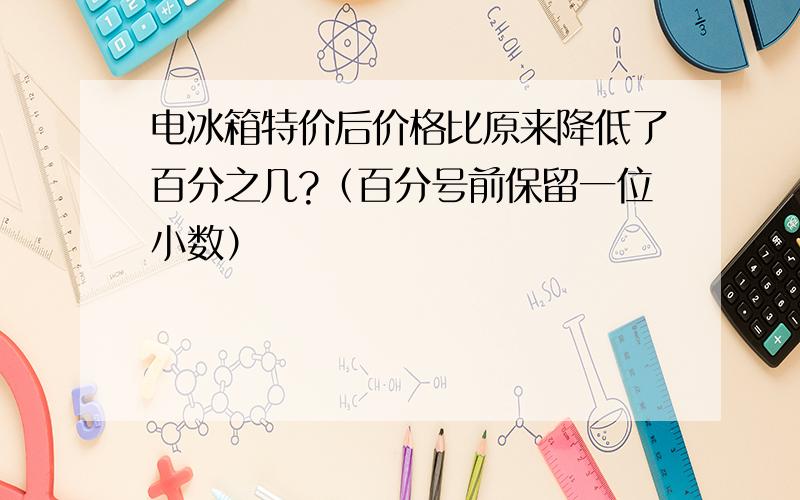 电冰箱特价后价格比原来降低了百分之几?（百分号前保留一位小数）