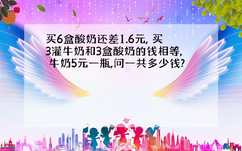 买6盒酸奶还差1.6元, 买3灌牛奶和3盒酸奶的钱相等, 牛奶5元一瓶,问一共多少钱?