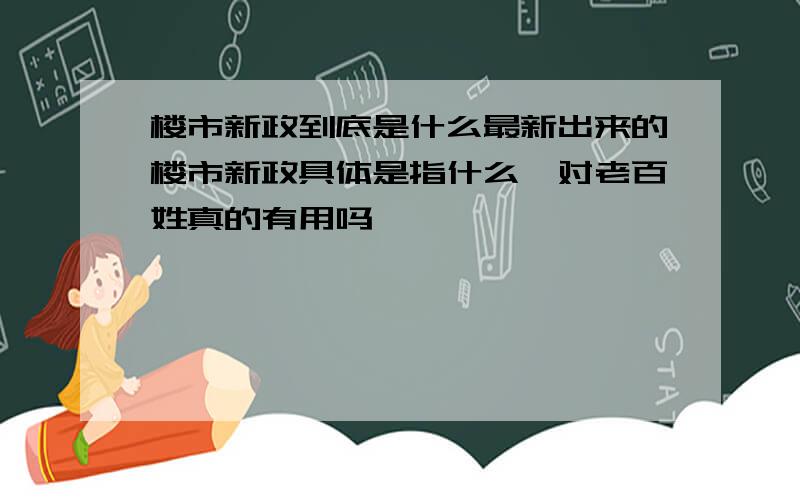 楼市新政到底是什么最新出来的楼市新政具体是指什么,对老百姓真的有用吗