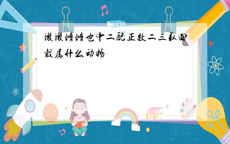 懒懒惰惰也中二配正数二三取四栽属什么动物