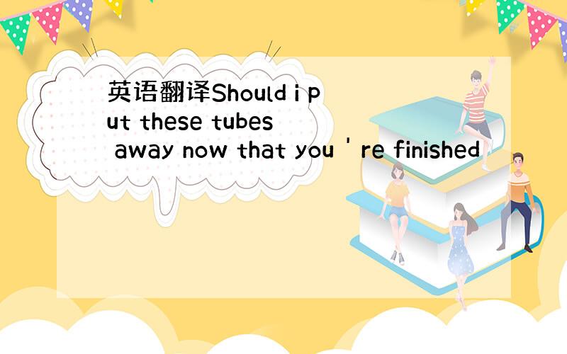 英语翻译Should i put these tubes away now that you ' re finished