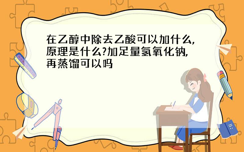 在乙醇中除去乙酸可以加什么,原理是什么?加足量氢氧化钠,再蒸馏可以吗