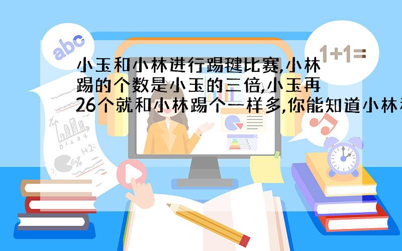 小玉和小林进行踢毽比赛,小林踢的个数是小玉的三倍,小玉再26个就和小林踢个一样多,你能知道小林和小玉踢了多少个吗?用两种