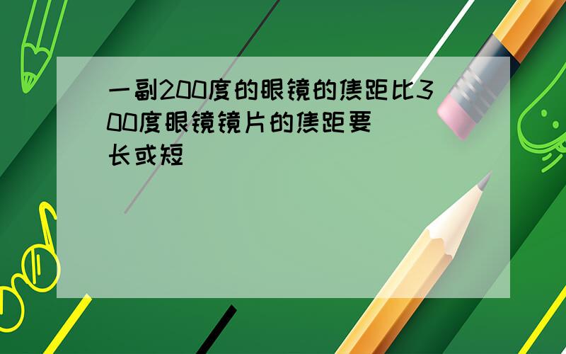 一副200度的眼镜的焦距比300度眼镜镜片的焦距要__(长或短)