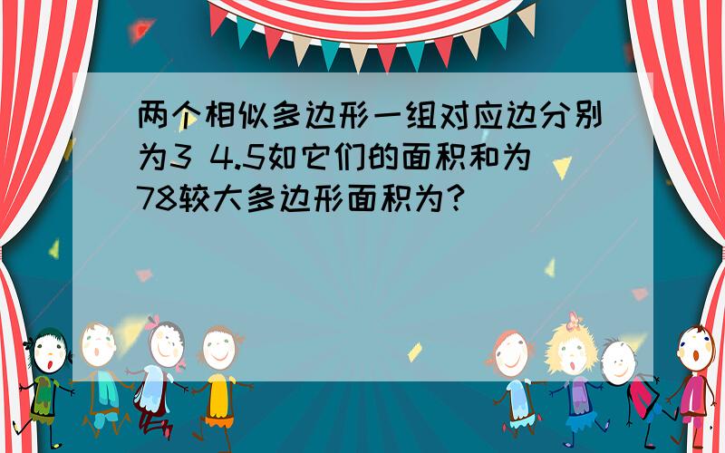 两个相似多边形一组对应边分别为3 4.5如它们的面积和为78较大多边形面积为?