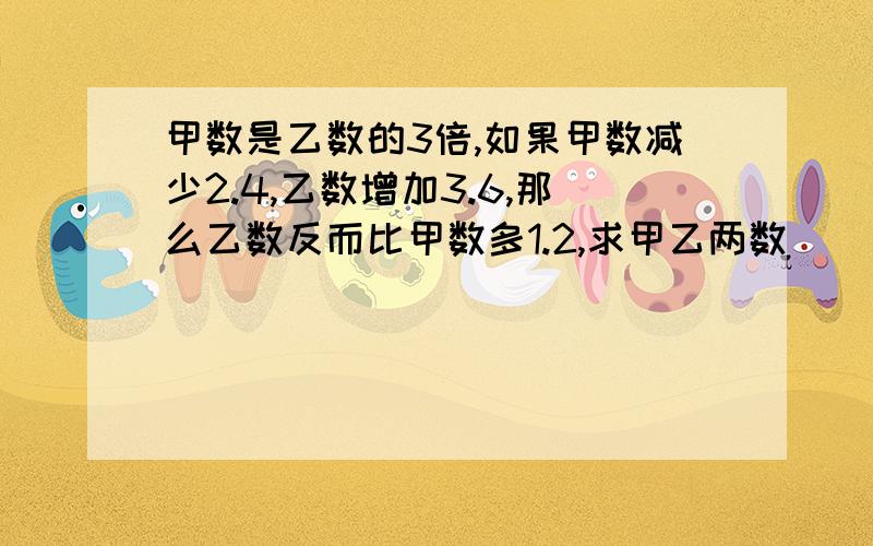 甲数是乙数的3倍,如果甲数减少2.4,乙数增加3.6,那么乙数反而比甲数多1.2,求甲乙两数