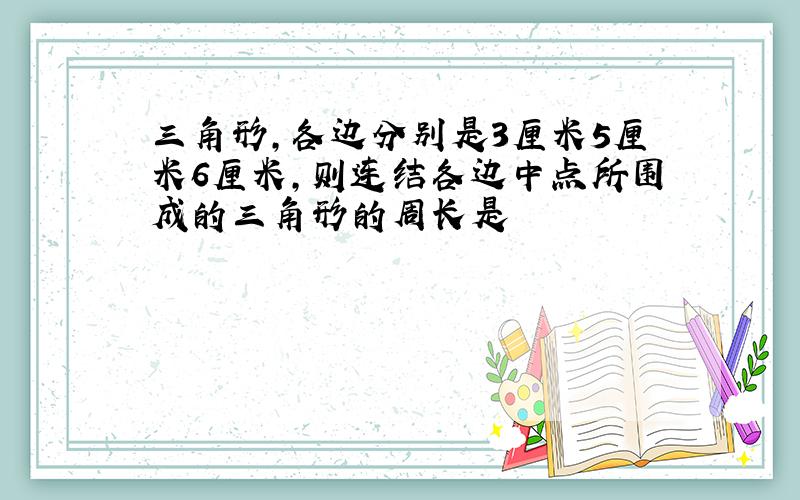 三角形,各边分别是3厘米5厘米6厘米,则连结各边中点所围成的三角形的周长是