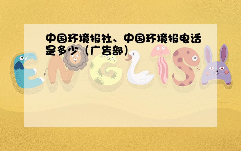 中国环境报社、中国环境报电话是多少（广告部）