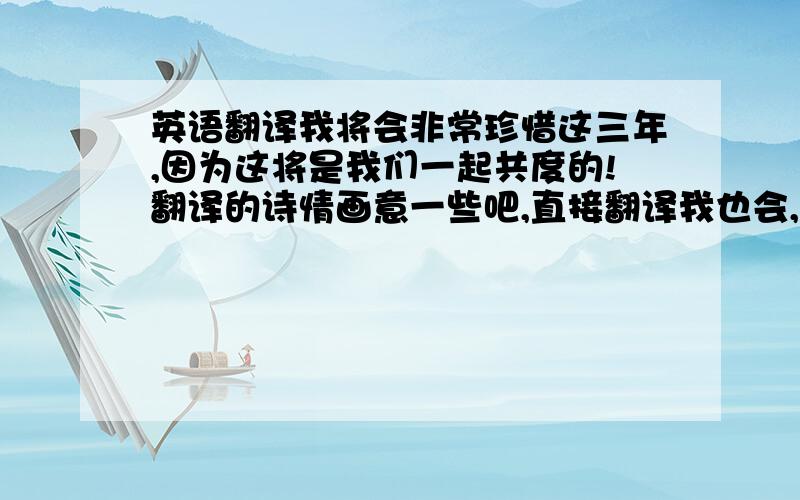 英语翻译我将会非常珍惜这三年,因为这将是我们一起共度的!翻译的诗情画意一些吧,直接翻译我也会,就是感觉不地道,呵呵~表达