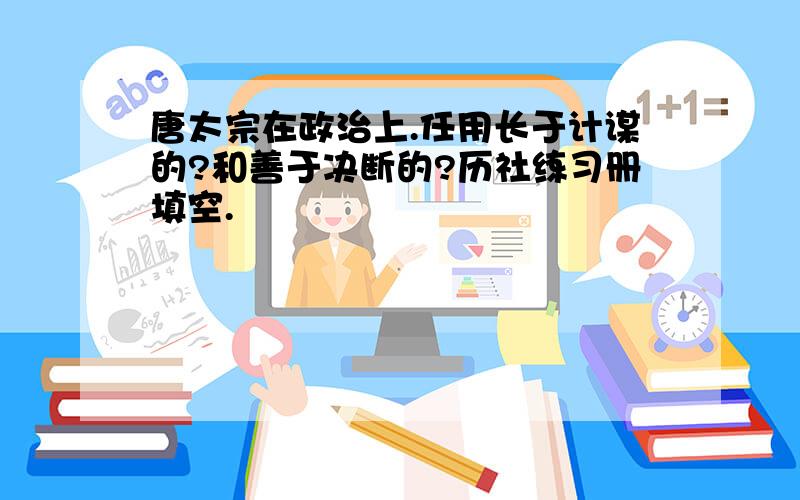 唐太宗在政治上.任用长于计谋的?和善于决断的?历社练习册填空.