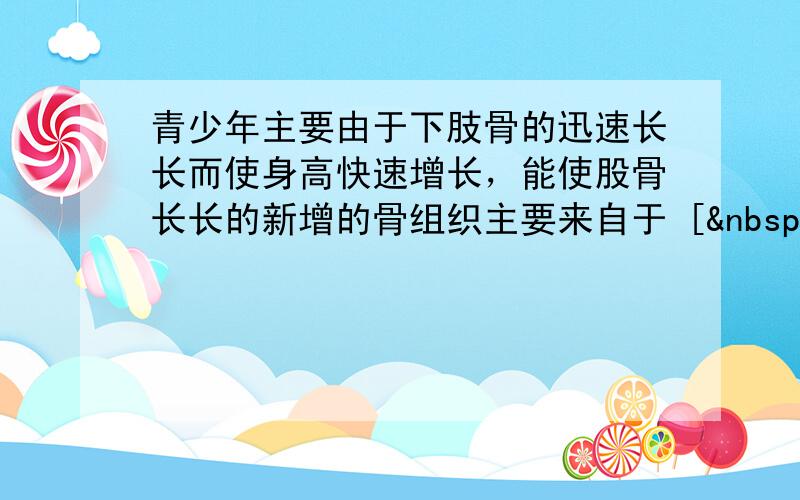 青少年主要由于下肢骨的迅速长长而使身高快速增长，能使股骨长长的新增的骨组织主要来自于 [  &nbs