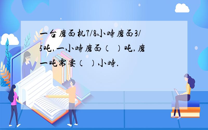 一台磨面机7/8小时磨面3/5吨,一小时磨面（ ）吨,磨一吨需要（ ）小时.