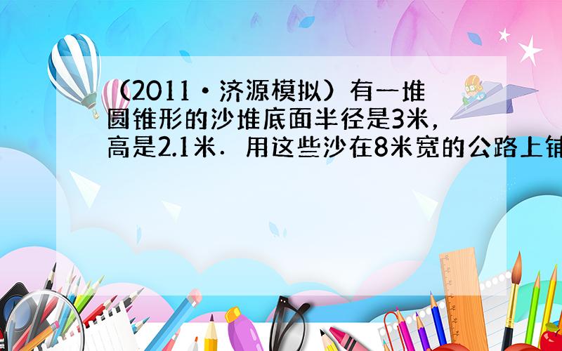 （2011•济源模拟）有一堆圆锥形的沙堆底面半径是3米，高是2.1米．用这些沙在8米宽的公路上铺1厘米厚，这堆沙大约能铺