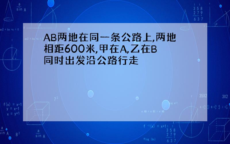 AB两地在同一条公路上,两地相距600米,甲在A,乙在B同时出发沿公路行走