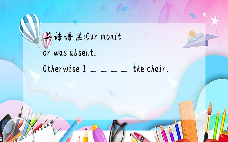 英语语法：Our monitor was absent.Otherwise I ____ the chair.