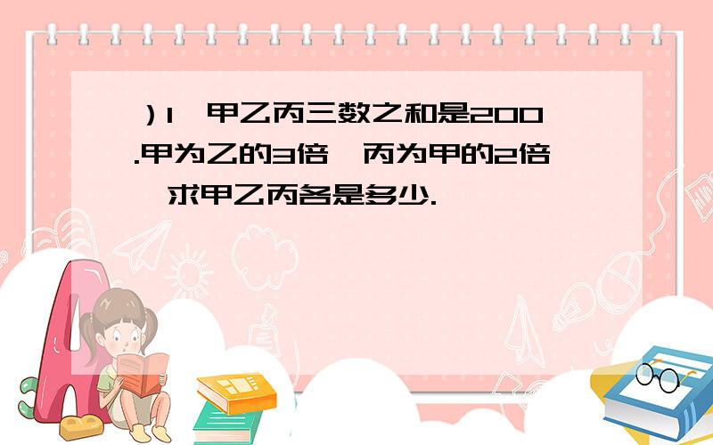 ）1、甲乙丙三数之和是200.甲为乙的3倍,丙为甲的2倍,求甲乙丙各是多少.