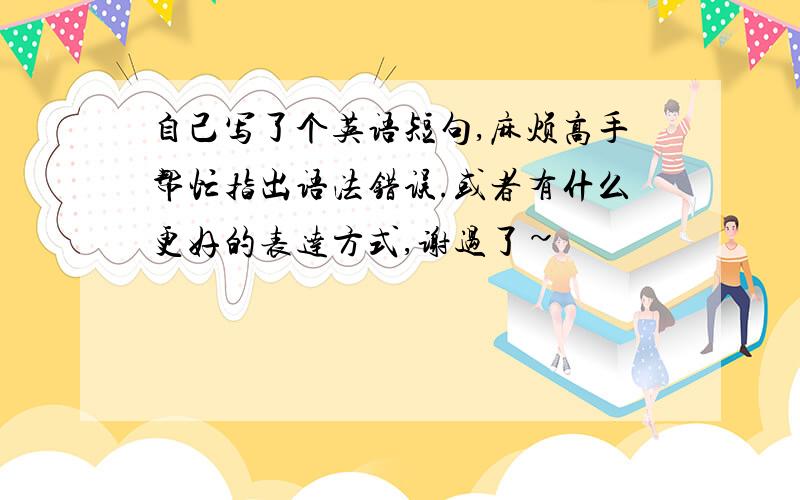 自己写了个英语短句,麻烦高手帮忙指出语法错误.或者有什么更好的表达方式,谢过了~