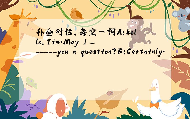 补全对话,每空一词A：hello,Tim.May I ______you a question?B:Certainly.