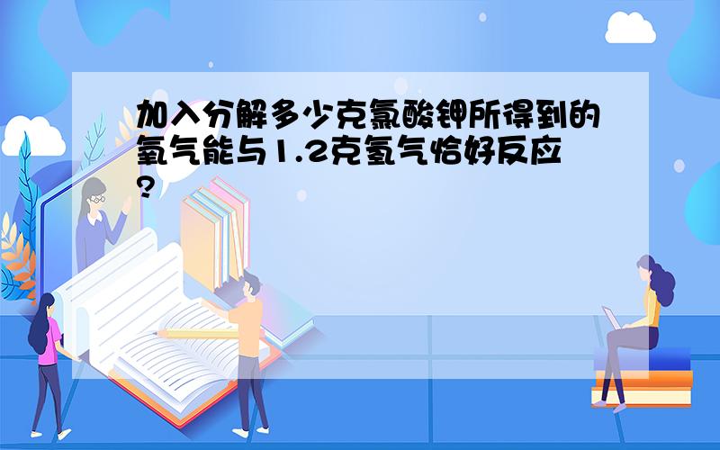 加入分解多少克氯酸钾所得到的氧气能与1.2克氢气恰好反应?