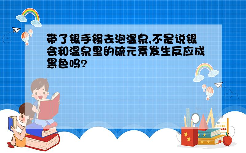 带了银手镯去泡温泉,不是说银会和温泉里的硫元素发生反应成黑色吗?