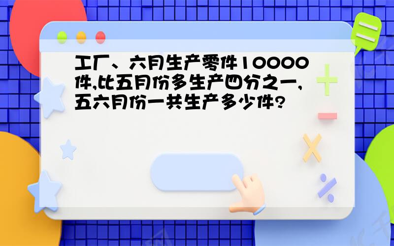 工厂、六月生产零件10000件,比五月份多生产四分之一,五六月份一共生产多少件?