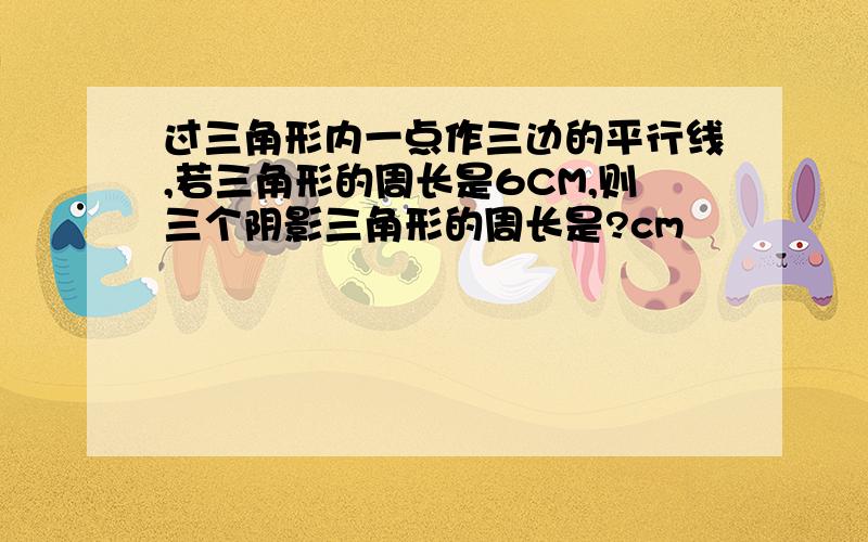 过三角形内一点作三边的平行线,若三角形的周长是6CM,则三个阴影三角形的周长是?cm