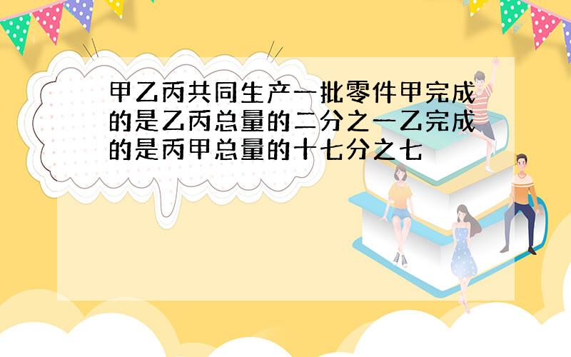 甲乙丙共同生产一批零件甲完成的是乙丙总量的二分之一乙完成的是丙甲总量的十七分之七