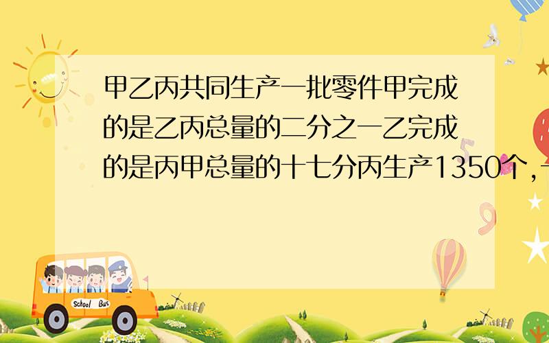 甲乙丙共同生产一批零件甲完成的是乙丙总量的二分之一乙完成的是丙甲总量的十七分丙生产1350个,一共有多少个?