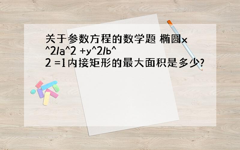 关于参数方程的数学题 椭圆x^2/a^2 +y^2/b^2 =1内接矩形的最大面积是多少?