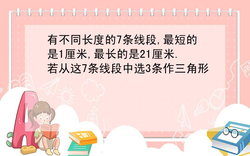 有不同长度的7条线段,最短的是1厘米,最长的是21厘米.若从这7条线段中选3条作三角形